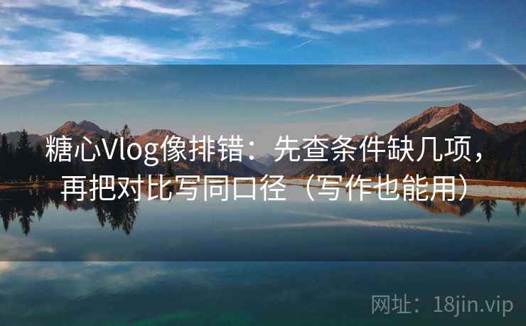 糖心Vlog像排错：先查条件缺几项，再把对比写同口径（写作也能用）