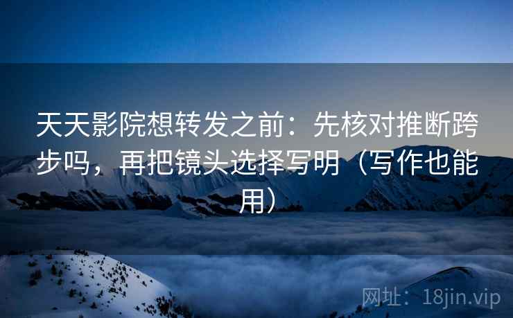 天天影院想转发之前：先核对推断跨步吗，再把镜头选择写明（写作也能用）