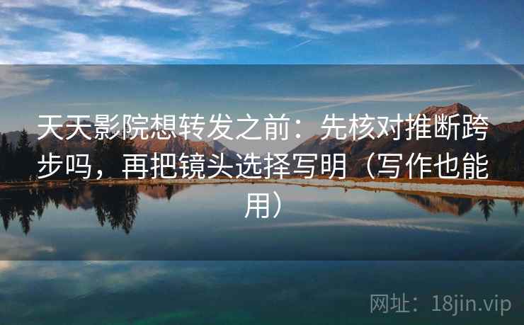 天天影院想转发之前：先核对推断跨步吗，再把镜头选择写明（写作也能用）