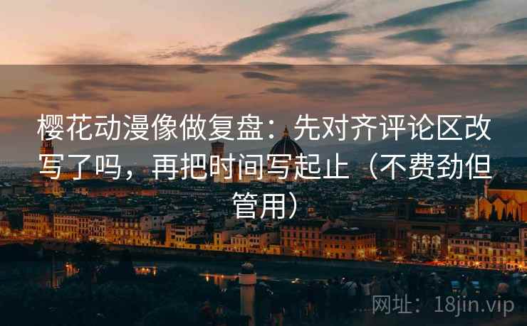 樱花动漫像做复盘：先对齐评论区改写了吗，再把时间写起止（不费劲但管用）