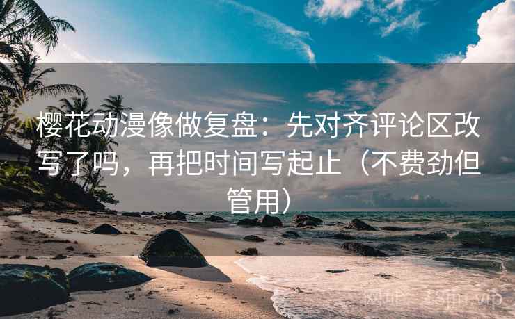樱花动漫像做复盘：先对齐评论区改写了吗，再把时间写起止（不费劲但管用）